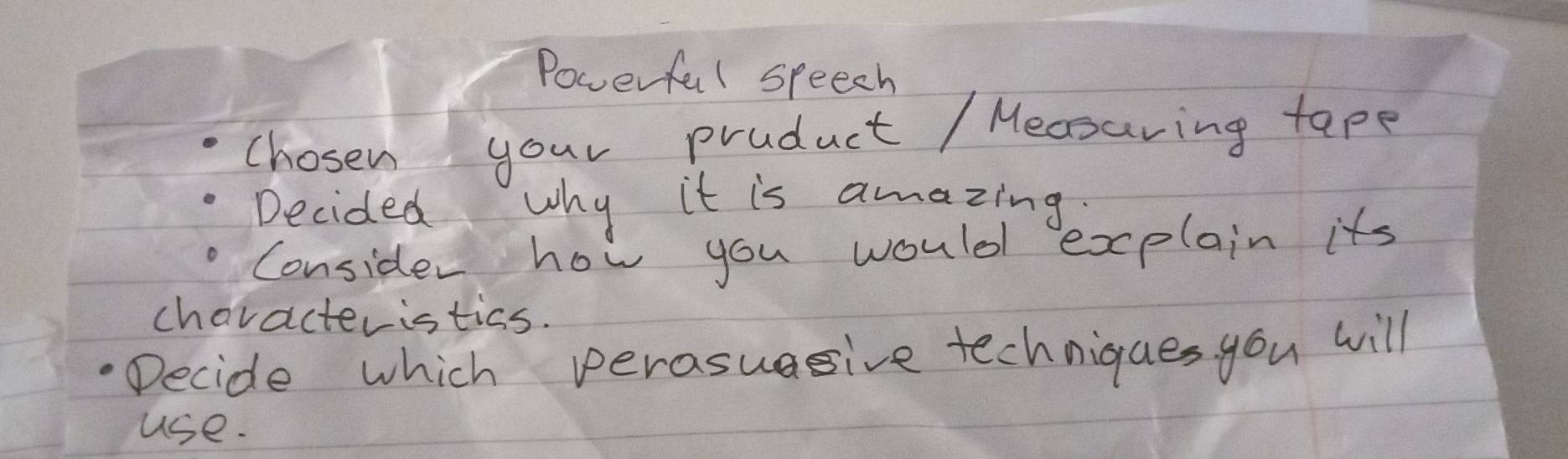 Powerful speech 
chosen your product / Mecsuring tape 
Decided why it is amazing 
Consider how you would explain its 
characteristics. 
Decide which perasuagive techniques you will 
use.