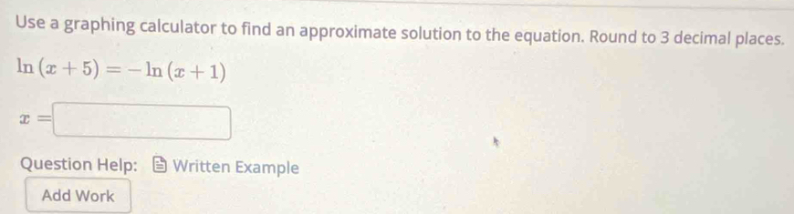 Use a graphing calculator to find an approximate solution to the equation. Round to 3 decimal places.
ln (x+5)=-ln (x+1)
x=□
Question Help: Written Example 
Add Work