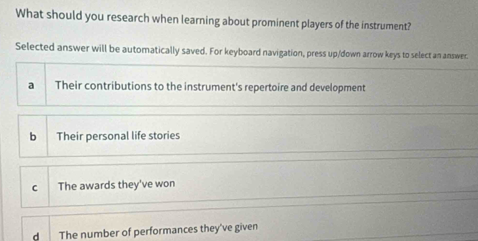 What should you research when learning about prominent players of the instrument?
Selected answer will be automatically saved. For keyboard navigation, press up/down arrow keys to select an answer.
a Their contributions to the instrument's repertoire and development
bì Their personal life stories
c The awards they've won
d The number of performances they've given