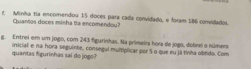 Minha tia encomendou 15 doces para cada convidado, e foram 186 convidados. 
Quantos doces minha tia encomendou? 
g. Entrei em um jogo, com 243 figurinhas. Na primeira hora de jogo, dobrei o número 
inicial e na hora seguinte, consegui multiplicar por 5 o que eu já tinha obtido. Com 
quantas figurinhas saí do jogo?