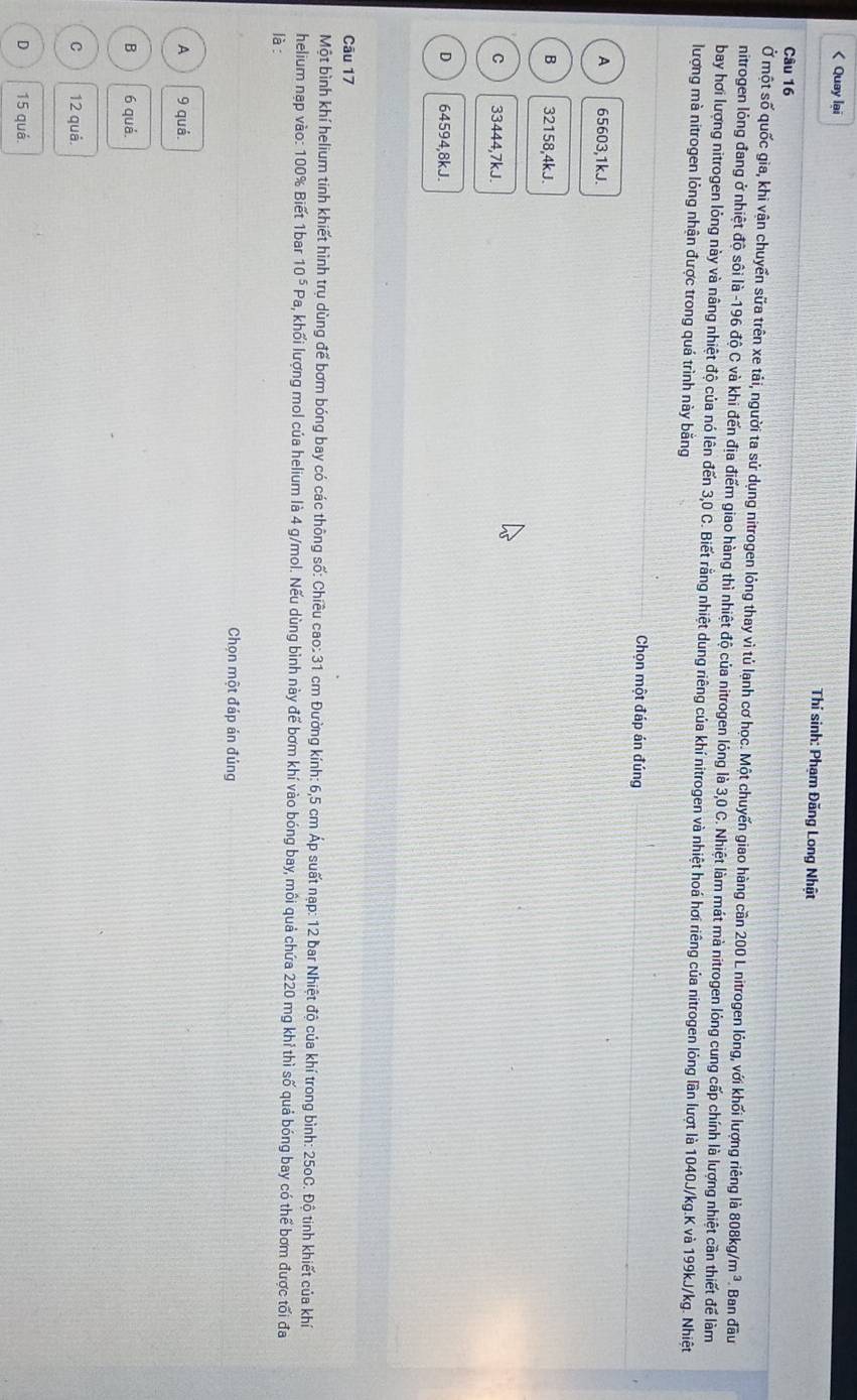 < Quay lai
Thí sinh: Phạm Đăng Long Nhật
Câu 16
Ở một số quốc gia, khi vận chuyển sữa trên xe tải, người ta sử dụng nitrogen lỏng thay vì tú lạnh cơ học. Một chuyến giao hàng cần 200 L nitrogen lỏng, với khối lượng riêng là 808kg,  m^3. Ban đầu
nitrogen lóng đang ở nhiệt độ sôi là -196 độ C và khi đến địa điểm giao hàng thì nhiệt độ của nitrogen lỏng là 3,0 C. Nhiệt làm mát mà nitrogen lỏng cung cấp chính là lượng nhiệt cần thiết để làm
bay hơi lượng nitrogen lỏng này và nâng nhiệt độ của nó lên đến 3,0 C. Biết rằng nhiệt dung riêng của khí nitrogen và nhiệt hoá hơi riêng của nitrogen lỏng lần lượt là 1040J/kg.K và 199kJ/kg. Nhiệt
lượng mà nitrogen lỏng nhận được trong quá trình này bằng
Chọn một đáp án đúng
A 65603,1kJ.
B 32158,4kJ.
C 33444,7kJ.
D 64594,8kJ.
Câu 17
Một bình khí helium tinh khiết hình trụ dùng để bơm bóng bay có các thông số: Chiều cao: 31 cm Đường kính: 6,5 cm Áp suất nạp: 12 bar Nhiệt độ của khí trong bình: 250C. Độ tinh khiết của khí
helium nạp vào: 100% Biết 1bar 10^5P. Ha, khối lượng mol của helium là 4 g/mol. Nếu dùng bình này để bơm khí vào bóng bay, môi quả chứa 220 mg khỉ thì số quả bóng bay có thể bơm được tối đa
là:
Chọn một đáp án đúng
A 9 quá.
B 6 quá.
C 12 quả.
D 15 quá.