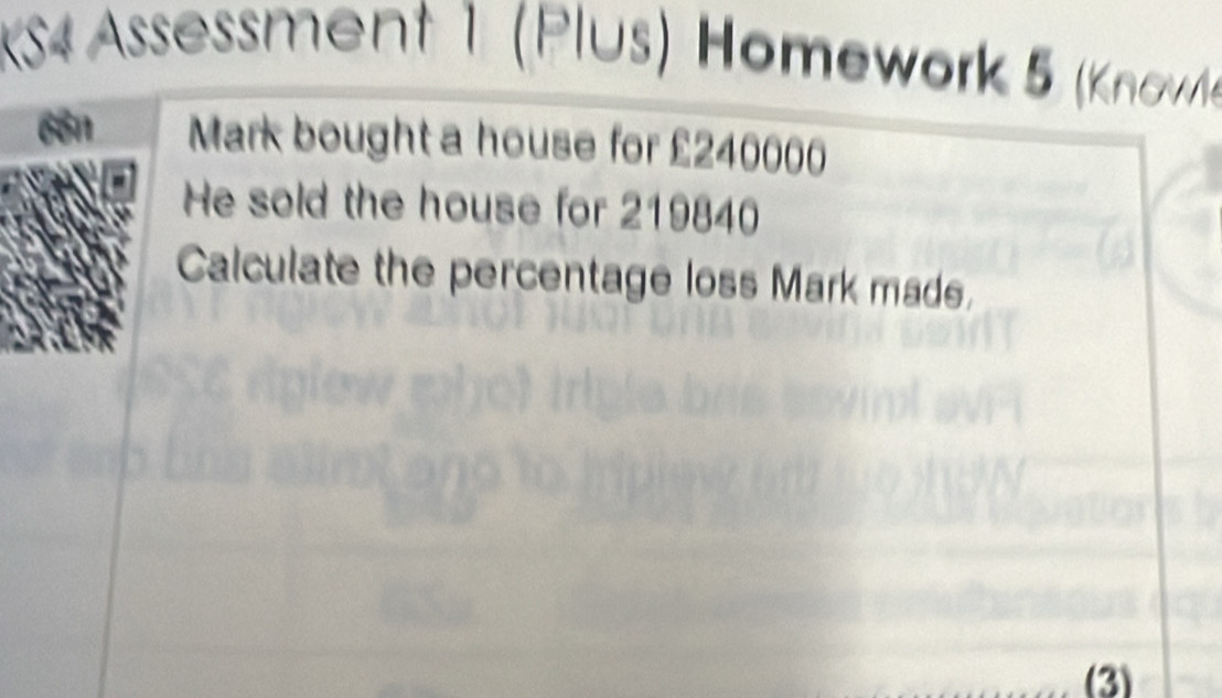 KS4 Assessment 1 (Plus) Hömework 5 (Know 
Mark bought a house for £240000
He sold the house for 219840
Calculate the percentage loss Mark made. 
(3)