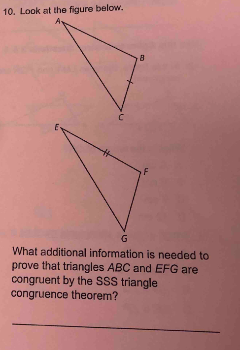 Look at the figure below. 
What additional information is needed to 
prove that triangles ABC and EFG are 
congruent by the SSS triangle 
congruence theorem? 
_