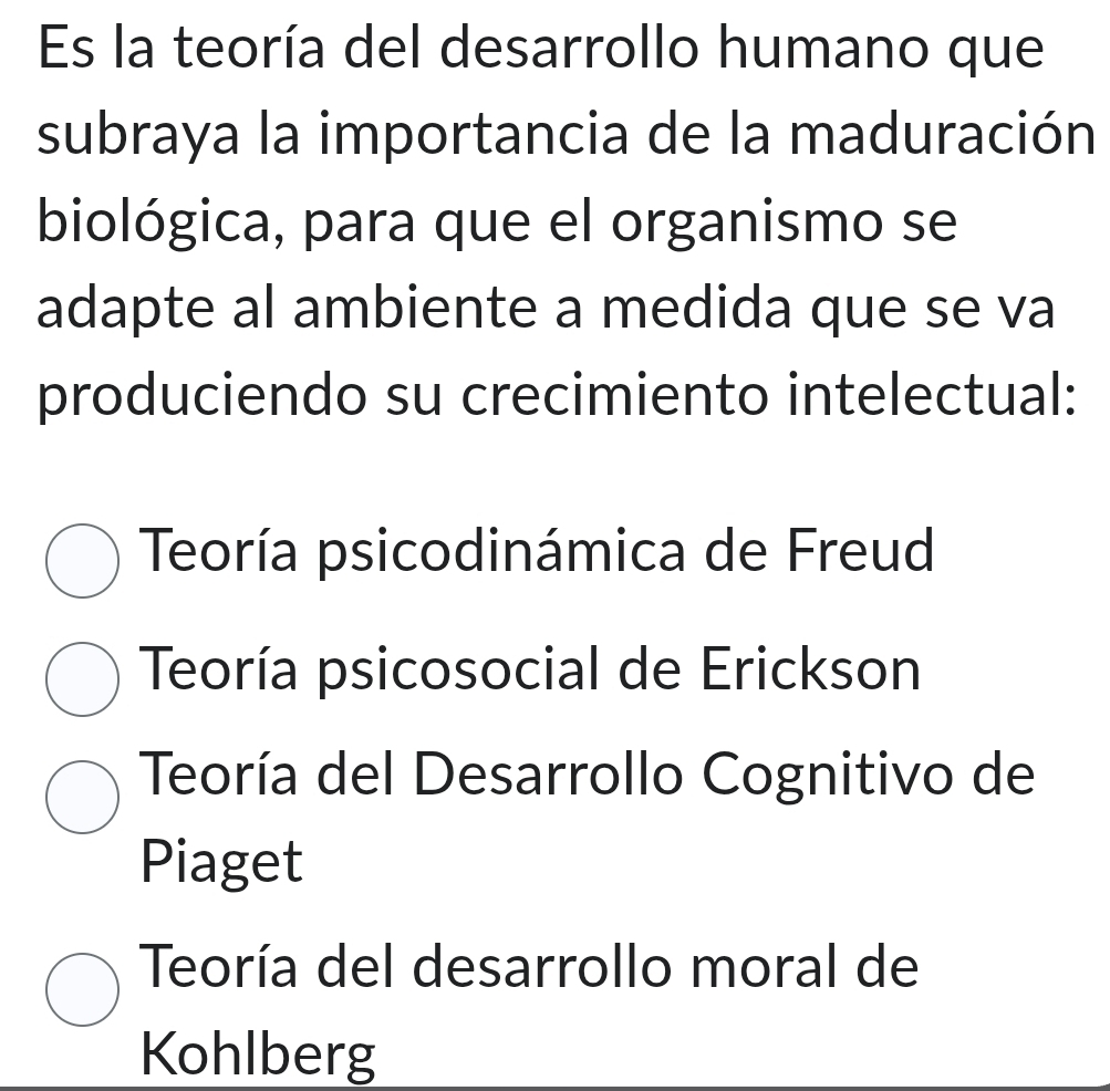 Es la teoría del desarrollo humano que
subraya la importancia de la maduración
biológica, para que el organismo se
adapte al ambiente a medida que se va
produciendo su crecimiento intelectual:
Teoría psicodinámica de Freud
Teoría psicosocial de Erickson
Teoría del Desarrollo Cognitivo de
Piaget
Teoría del desarrollo moral de
Kohlberg