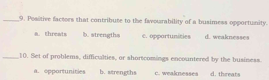 Positive factors that contribute to the favourability of a busimess opportunity.
a. threats b. strengths c. opportunities d. weaknesses
_10. Set of problems, difficulties, or shortcomings encountered by the business.
a. opportunities b. strengths c. weaknesses d. threats