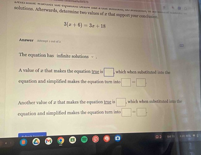 c1Bc3c0aa9a50f373 
e ter me w h e t er te equation b elow nas a one somtion , no so mto n or m 
solutions. Afterwards, determine two values of 2 that support your conclusion.
3(x+6)=3x+18
Answer Attempt 1 out of 2 
The equation has infinite solutions √ . 
A value of æ that makes the equation true is □. which when substituted into the 
equation and simplified makes the equation turn into □ =□. 
Another value of x that makes the equation true is □. , which when substituted into the 
equation and simplified makes the equation turn into □ =□. 
. 1 Qct 10 4.39