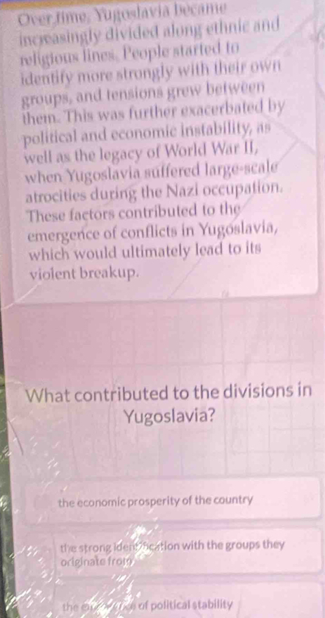 Over time, Yugoslavia became
increasingly divided along ethnic and
religious lines. People started to
identify more strongly with their own
groups, and tensions grew between
them. This was further exacerbated by
political and economic instability, as
well as the legacy of World War II,
when Yugoslavia suffered large-scale
atrocities during the Nazi occupation.
These factors contributed to the
emergence of conflicts in Yugoslavia,
which would ultimately lead to its
violent breakup.
What contributed to the divisions in
Yugoslavia?
the economic prosperity of the country
the strong ident ocation with the groups they
originate from

the cad wetce of political stability