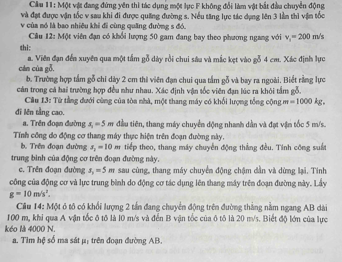 Một vật đang đứng yên thì tác dụng một lực F không đổi làm vật bắt đầu chuyền động
và đạt được vận tốc v sau khi đi được quãng đường s. Nếu tăng lực tác dụng lên 3 lần thì vận tốc
v của nó là bao nhiêu khi đi cùng quãng đường s đó.
Câu 12: Một viên đạn có khối lượng 50 gam đang bay theo phương ngang với v_1=200m/s
thì:
a. Viên đạn đến xuyên qua một tấm gỗ dày rồi chui sâu và mắc kẹt vào gỗ 4 cm. Xác định lực
cản của gỗ.
b. Trường hợp tấm gỗ chi dày 2 cm thì viên đạn chui qua tấm gỗ và bay ra ngoài. Biết rằng lực
cản trong cả hai trường hợp đều như nhau. Xác định vận tốc viên đạn lúc ra khỏi tấm gỗ.
Câu 13: Từ tầng dưới cùng của tòa nhà, một thang máy có khối lượng tổng cộng m=1000kg,
đi lên tầng cao.
a. Trên đoạn đường s_1=5m đầu tiên, thang máy chuyền dộng nhanh dần và đạt vận tốc 5 m/s.
Tính công do động cơ thang máy thực hiện trên đoạn đường này.
b. Trên đoạn đường s_2=10m tiếp theo, thang máy chuyển động thẳng đều. Tính công suất
trung bình của động cơ trên đoạn đường này.
c. Trên đoạn đường s_3=5m sau cùng, thang máy chuyển động chậm dần và dừng lại. Tính
công của động cơ và lực trung bình do động cơ tác dụng lên thang máy trên đoạn đường này. Lấy
g=10m/s^2.
Câu 14: Một ỏ tô có khối lượng 2 tấn đang chuyển động trên đường thẳng nằm ngang AB dài
100 m, khi qua A vận tốc ô tô là l0 m/s và đến B vận tốc của ô tô là 20 m/s. Biết độ lớn của lực
kéo là 4000 N.
a. Tìm hệ số ma sát mu _1 trên đoạn đường AB.