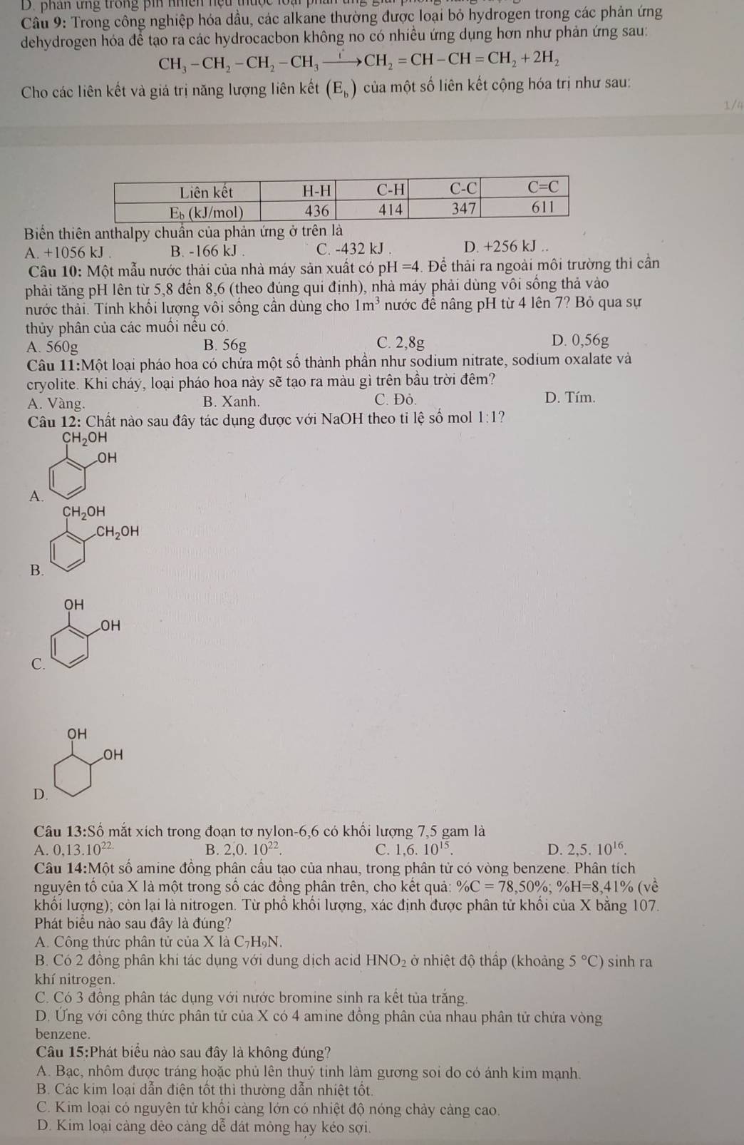 phân tng trong pin nhền nệu thuộc loại ph
Câu 9: Trong công nghiệp hóa dầu, các alkane thường được loại bỏ hydrogen trong các phản ứng
dehydrogen hóa để tạo ra các hydrocacbon không no có nhiều ứng dụng hơn như phản ứng sau:
CH_3-CH_2-CH_2-CH_3to CH_2=CH-CH=CH_2+2H_2
Cho các liên kết và giá trị năng lượng liên kết (E_b) của một số liên kết cộng hóa trị như sau:
1 /4
Biển thiên anthalpy chuẩn của phản ứng ở trên là
A. +1056 kJ . B. -166 kJ . C. -432 kJ . D. +256 kJ ..
Câu 10: Một mẫu nước thải của nhà máy sản xuất có ph -I=4. Để thải ra ngoài môi trường thi cần
phải tăng pH lên từ 5,8 đến 8,6 (theo đúng qui định), nhà máy phải dùng vôi sống thả vào
hước thải. Tính khối lượng vôi sống cần dùng cho 1m^3 nước đề nâng pH từ 4 lên 7? Bỏ qua sự
thủy phân của các muối nếu có.
A. 560g B. 56g C. 2,8g
D. 0,56g
Câu 11:Mhat O t loại pháo hoa có chứa một số thành phần như sodium nitrate, sodium oxalate và
cryolite. Khi cháy, loại pháo hoa này sẽ tạo ra màu gì trên bầu trời đêm?
A. Vàng. B. Xanh. C. Đỏ.
D. Tím.
Câu 12: Chất nào sau đây tác dụng được với NaOH theo tỉ lệ số mol 1:1
CH_2OH
OH
A.
H_2OH
CH_2OH
B.
OH
_ OH
frac 
C.
OH
OH
D.
Câu 13:Shat o 6 mắt xích trong đoạn tơ nylon-6,6 có khối lượng 7,5 gam là
A. 0,13.10^(22.) B. 2,0.10^(22). C. 1,6.10^(15). D. 2,5.10^(16).
Câu 14:Mhat Q et số amine đồng phân cầu tạo của nhau, trong phân tử có vòng benzene. Phân tích
nguyên tố của X là một trong số các đồng phân trên, cho kết quả: % C=78,50% ;% H=8,41% (vhat e
khối lượng); còn lại là nitrogen. Từ phổ khối lượng, xác định được phân tử khối của X bằng 107.
Phát biểu nào sau đây là đúng?
A. Công thức phân tử của X là C_7H_9N.
B. Có 2 đồng phân khi tác dụng với dung dịch acid HNO_2 ở nhiệt độ thấp (khoảng 5°C) sinh ra
khí nitrogen.
C. Có 3 đồng phân tác dụng với nước bromine sinh ra kết tủa trắng.
D. Ứng với công thức phân tử của X có 4 amine đồng phân của nhau phân tử chứa vòng
benzene.
Câu 15:Phát biểu nào sau đây là không đúng?
A. Bạc, nhôm được tráng hoặc phủ lên thuỷ tinh làm gương soi do có ánh kim mạnh.
B. Các kim loại dẫn điện tốt thì thường dẫn nhiệt tốt.
C. Kim loại có nguyên tử khối càng lớn có nhiệt độ nóng chảy cảng cao.
D. Kim loại càng dẻo cảng dễ dát mỏng hay kéo sợi.