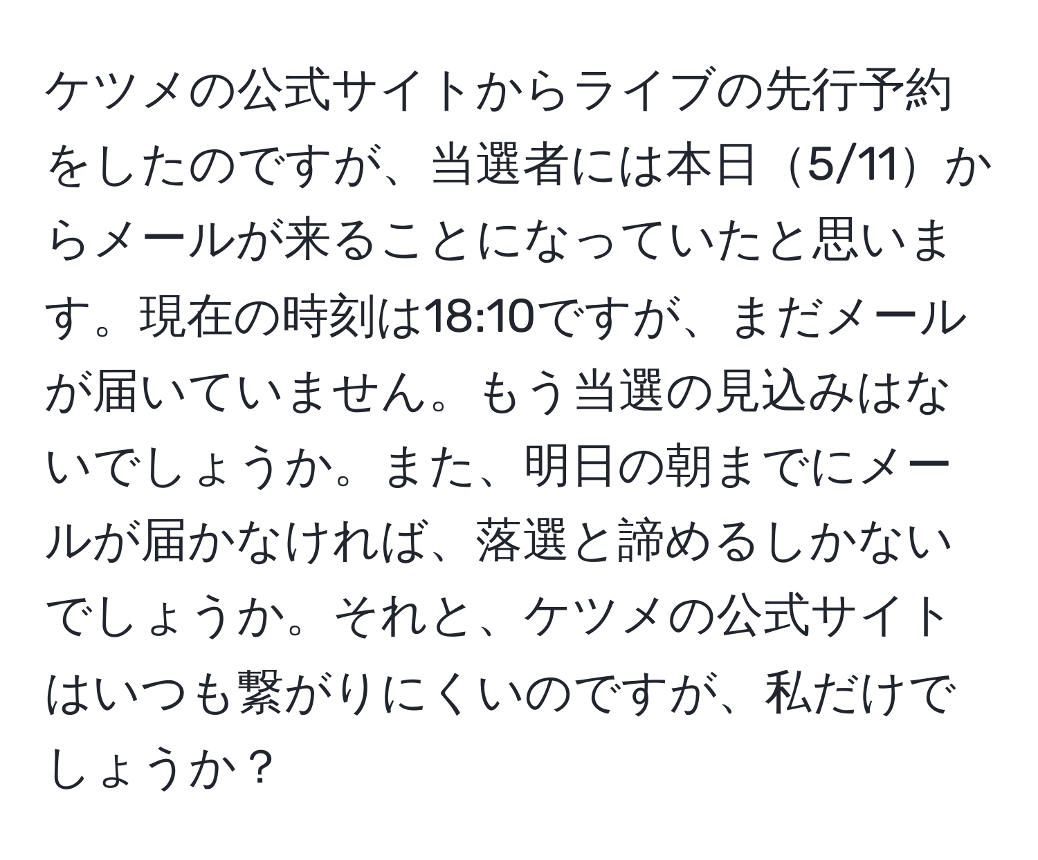 ケツメの公式サイトからライブの先行予約をしたのですが、当選者には本日5/11からメールが来ることになっていたと思います。現在の時刻は18:10ですが、まだメールが届いていません。もう当選の見込みはないでしょうか。また、明日の朝までにメールが届かなければ、落選と諦めるしかないでしょうか。それと、ケツメの公式サイトはいつも繋がりにくいのですが、私だけでしょうか？