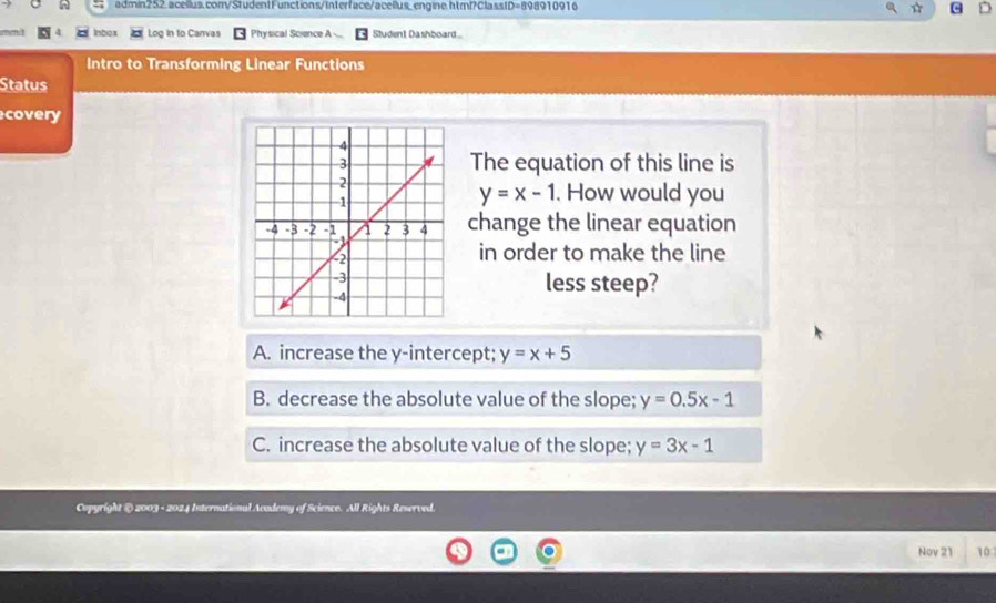 nourme I Inbox Log in to Canvas Physical Science A Student Dashboard..
Intro to Transforming Linear Functions
Status
covery
The equation of this line is
y=x-1. How would you
change the linear equation
in order to make the line
less steep?
A. increase the y-intercept; y=x+5
B. decrease the absolute value of the slope; y=0.5x-1
C. increase the absolute value of the slope; y=3x-1
Copyright @) 2003 - 2024 International Academy of Science. All Rights Reserved
Nov 21 10