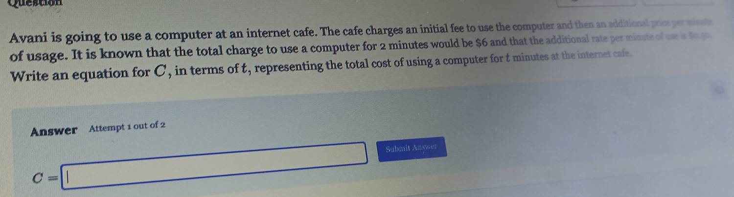 Question 
Avani is going to use a computer at an internet cafe. The cafe charges an initial fee to use the computer and then an additional prios perminme 
of usage. It is known that the total charge to use a computer for 2 minutes would be $6 and that the additional rate per minute of use is to gn 
Write an equation for C, in terms of t, representing the total cost of using a computer for t minutes at the internet cafe. 
Answer Attempt 1 out of 2
C=□ Submit Answer