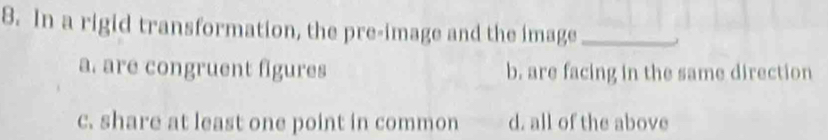 In a rigid transformation, the pre-image and the image_
a. are congruent figures b. are facing in the same direction
c. share at least one point in common d. all of the above