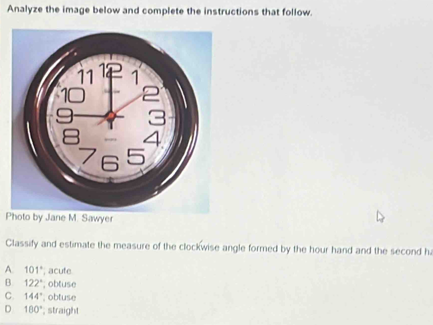 Analyze the image below and complete the instructions that follow.
Photo by Jane M. Sawyer
Classify and estimate the measure of the clockwise angle formed by the hour hand and the second h
A. 101° , acute
B 122°; obtuse
C. 144° , obtuse
D 180°; straight