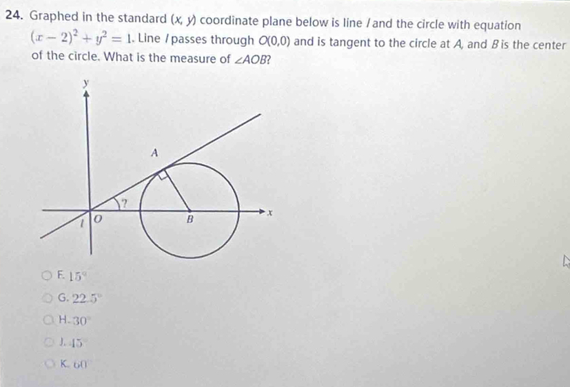 Graphed in the standard (x,y) coordinate plane below is line / and the circle with equation
(x-2)^2+y^2=1. Line / passes through O(0,0) and is tangent to the circle at A, and B is the center
of the circle. What is the measure of ∠ AOB
F. 15°
G. 22.5°
H. 30°
J. 45
K. 60