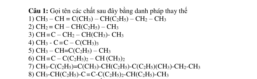 Gọi tên các chất sau đây bằng danh pháp thay thế 
1) CH_3-CH=C(CH_3)-CH(C_2H_5)-CH_2-CH_3
2) CH_2=CH-CH(C_2H_5)-CH_3
3) CHequiv C-CH_2-CH(CH_3)-CH_3
4) CH_3-Cequiv C-C(CH_3)_3
5) CH_3-CH=C(C_2H_5)-CH_3
6) CHequiv C-C(C_2H_5)_2-CH(CH_3)_2
7) CH_3-C(C_2H_5)=C(CH_3)-CH(C_2H_5)-C(C_2H_5)(CH_3)-CH_2-CH_3
8) CH_3-CH(C_2H_5)-Cequiv C-C(C_2H_5)_2-CH(C_2H_5)-CH_3