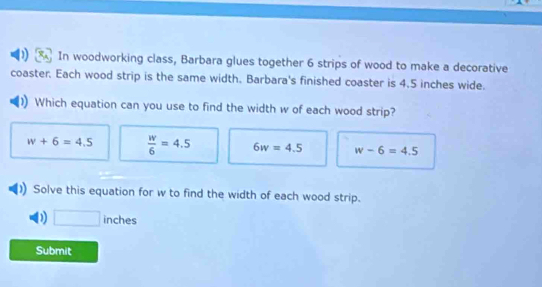 In woodworking class, Barbara glues together 6 strips of wood to make a decorative
coaster. Each wood strip is the same width. Barbara's finished coaster is 4.5 inches wide.
Which equation can you use to find the width w of each wood strip?
w+6=4.5  w/6 =4.5 6w=4.5 w-6=4.5
Solve this equation for w to find the width of each wood strip.
D □ inches
Submit