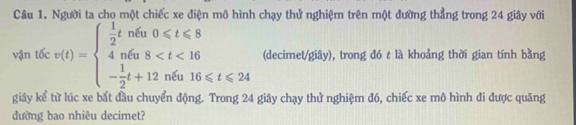 Người ta cho một chiếc xe điện mô hình chạy thử nghiệm trên một đường thẳng trong 24 giây với 
vận tốc v(t)=beginarrayl  1/2 tnfa0≤slant t≤slant 8 4n6a8 (decimet/giây), trong đó t là khoảng thời gian tính bằng 
giây kể từ lúc xe bắt đầu chuyển động. Trong 24 giây chạy thử nghiệm đó, chiếc xe mô hình đi được quãng 
đường bao nhiêu decimet?