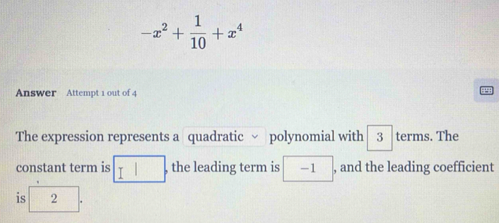 -x^2+ 1/10 +x^4
Answer Attempt 1 out of 4 
4 
The expression represents a quadratic ν polynomial with 3 terms. The 
constant term is □ , the leading term is -1 , and the leading coefficient 
is 2.