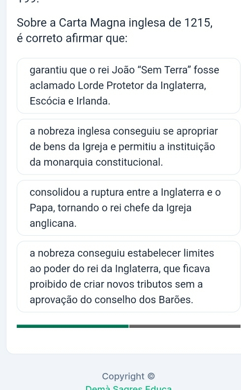 Sobre a Carta Magna inglesa de 1215,
é correto afirmar que:
garantiu que o rei João “Sem Terra” fosse
aclamado Lorde Protetor da Inglaterra,
Escócia e Irlanda.
a nobreza inglesa conseguiu se apropriar
de bens da Igreja e permitiu a instituição
da monarquia constitucional.
consolidou a ruptura entre a Inglaterra e o
Papa, tornando o rei chefe da Igreja
anglicana.
a nobreza conseguiu estabelecer limites
ao poder do rei da Inglaterra, que ficava
proibido de criar novos tributos sem a
aprovação do conselho dos Barões.
Copyright ©
Demà Sagres Educa