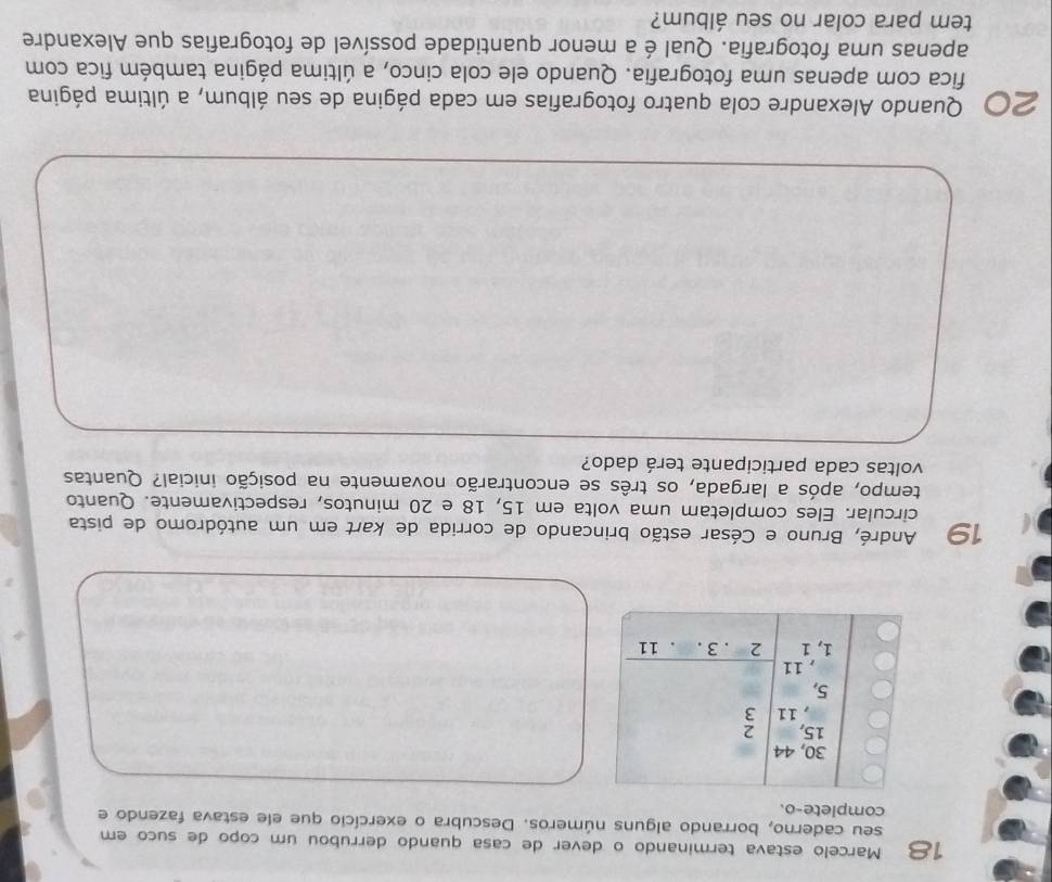 Marcelo estava terminando o dever de casa quando derrubou um copo de suco em 
seu caderno, borrando alguns números. Descubra o exercício que ele estava fazendo e 
complete-o.
30, 44
15, 2
, 11 3
5, 
, 11
1, 1 2 . 3. 11
1º André, Bruno e César estão brincando de corrida de kart em um autódromo de pista 
circular. Eles completam uma volta em 15, 18 e 20 minutos, respectivamente. Quanto 
tempo, após a largada, os três se encontrarão novamente na posição inicial? Quantas 
voltas cada participante terá dado? 
20 Quando Alexandre cola quatro fotografias em cada página de seu álbum, a última página 
fica com apenas uma fotografia. Quando ele cola cinco, a última página também fica com 
apenas uma fotografia. Qual é a menor quantidade possível de fotografias que Alexandre 
tem para colar no seu álbum?