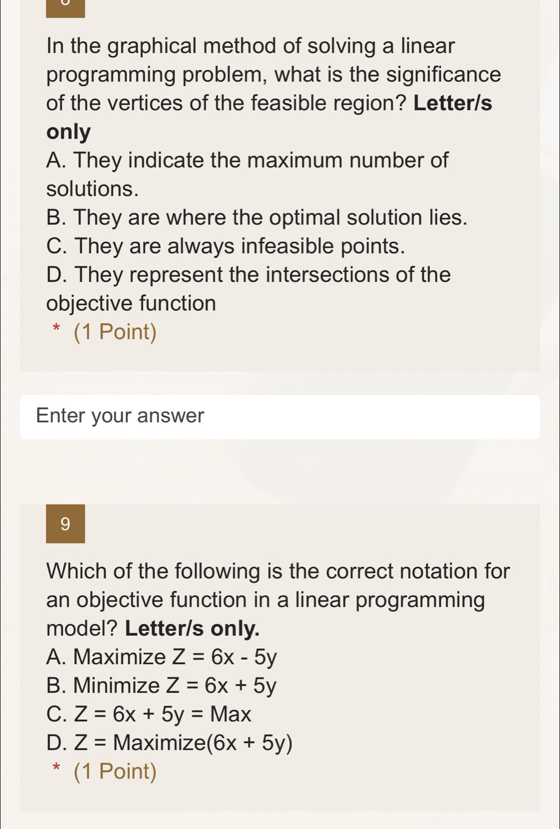 In the graphical method of solving a linear
programming problem, what is the significance
of the vertices of the feasible region? Letter/s
only
A. They indicate the maximum number of
solutions.
B. They are where the optimal solution lies.
C. They are always infeasible points.
D. They represent the intersections of the
objective function
* (1 Point)
Enter your answer
9
Which of the following is the correct notation for
an objective function in a linear programming
model? Letter/s only.
A. Maximize Z=6x-5y
B. Minimize Z=6x+5y
C. Z=6x+5y=Max
D. Z= Maximize (6x+5y)
* (1 Point)