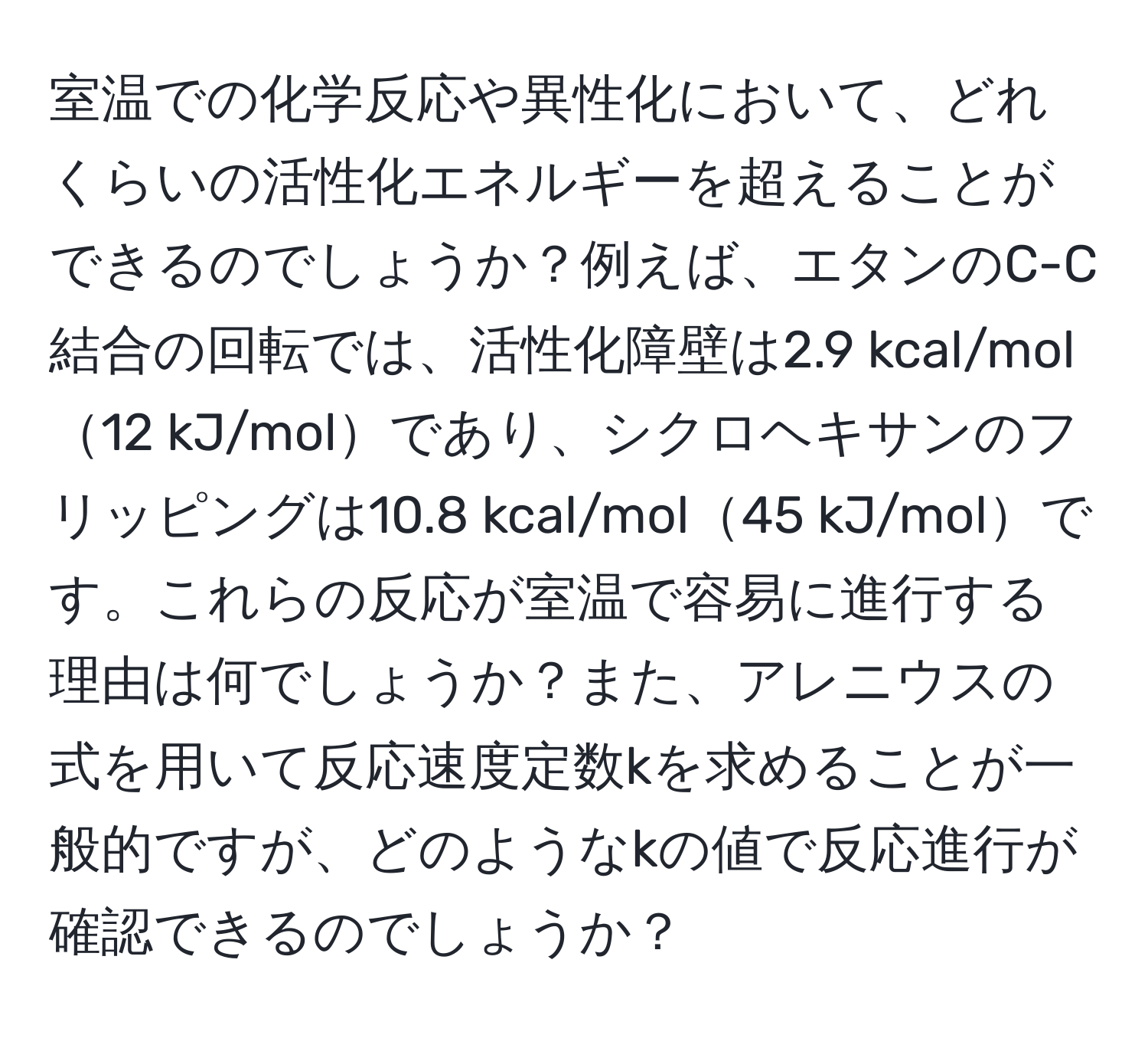 室温での化学反応や異性化において、どれくらいの活性化エネルギーを超えることができるのでしょうか？例えば、エタンのC-C結合の回転では、活性化障壁は2.9 kcal/mol12 kJ/molであり、シクロヘキサンのフリッピングは10.8 kcal/mol45 kJ/molです。これらの反応が室温で容易に進行する理由は何でしょうか？また、アレニウスの式を用いて反応速度定数kを求めることが一般的ですが、どのようなkの値で反応進行が確認できるのでしょうか？