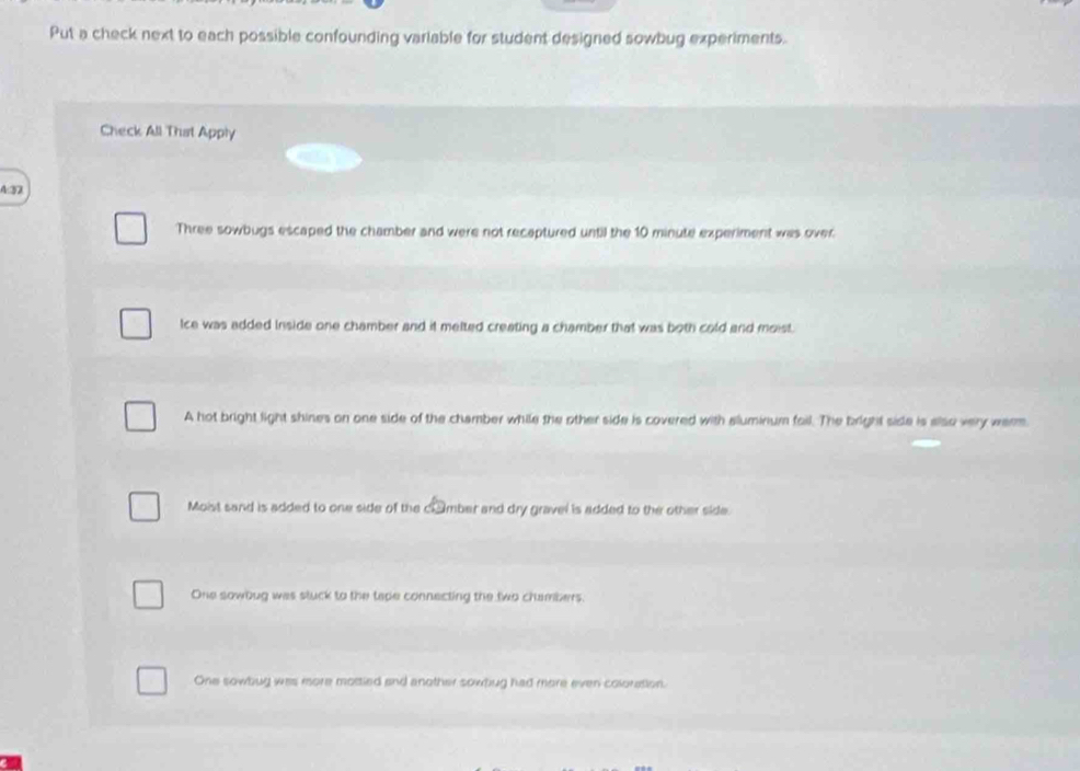 Put a check next to each possible confounding variable for student designed sowbug experiments.
Check All That Apply
4:32
Three sowbugs escaped the chamber and were not recaptured until the 10 minute experiment was over
Ice was added Inside one chamber and it melted creating a chamber that was both cold and moist.
A hot bright light shines on one side of the chamber while the other side is covered with aluminium fail. The bright side is also very werm.
Moist sand is added to one side of the clumber and dry gravel is added to the other side.
One sowbug was stuck to the tape connecting the two chambers.
One sowbug was more mostled and another sowbug had more even coloration.