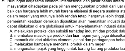 Hubungan kerjasama ekönomı internasional dan pasar bebas antara
masyarakat dihadapkan pada pilihan menggunakan produk dari luar r
baik dan harganya lebih murah karena efisiensi di negara asalnya ata
dalam negeri yang mutunya lebih rendah tetapi harganya lebih tinggi.
pemerintah keadaan demikian dipastikan akan mematikan industri da
dapat dilakukan di era globalisasi untuk menyelamatkan industri dalar
A. melakukan proteksi dan subsidi terhadap industri dan produk dal
B. membatasi masuknya produk dari luar negeri yang juga dihasilka
C. menarik diri dari aktivitas ekonomi global dan perdagangan bebas
D. melakukan kampanye mencintai produk dalam negeri
E. mengenakan pajak yang tinggi untuk barang-barang produksi lua