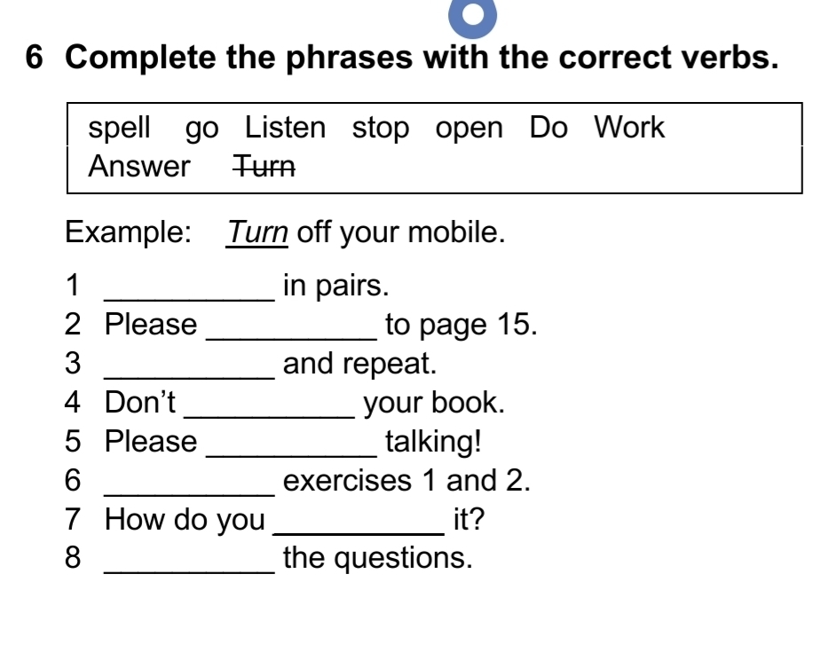 Complete the phrases with the correct verbs. 
spell go Listen stop open Do Work 
Answer Turn 
Example: Turn off your mobile. 
1 _in pairs. 
2 Please _to page 15. 
3 _and repeat. 
4 Don't _your book. 
5 Please _talking! 
6 _exercises 1 and 2. 
7 How do you _it? 
8 _the questions.