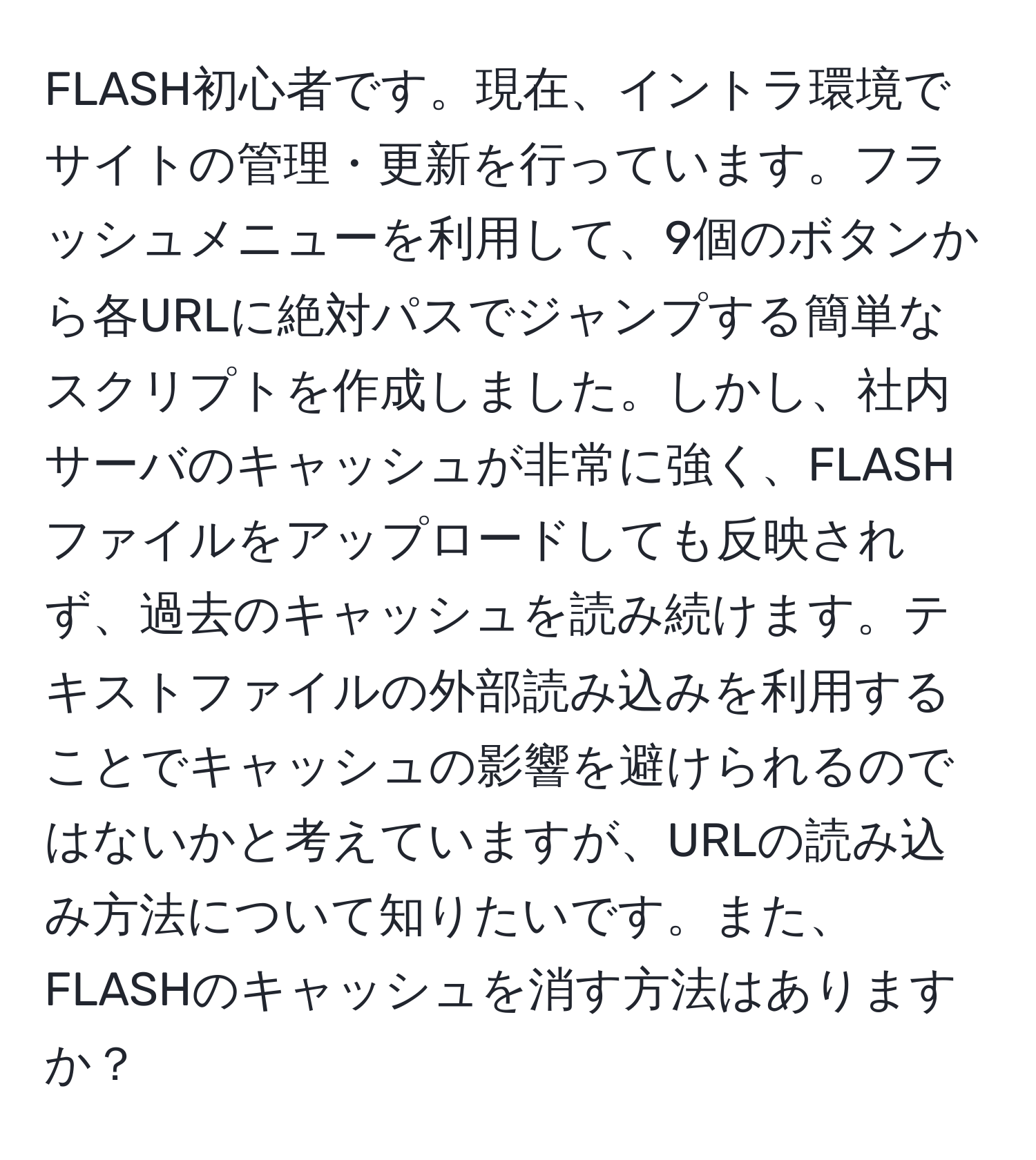 FLASH初心者です。現在、イントラ環境でサイトの管理・更新を行っています。フラッシュメニューを利用して、9個のボタンから各URLに絶対パスでジャンプする簡単なスクリプトを作成しました。しかし、社内サーバのキャッシュが非常に強く、FLASHファイルをアップロードしても反映されず、過去のキャッシュを読み続けます。テキストファイルの外部読み込みを利用することでキャッシュの影響を避けられるのではないかと考えていますが、URLの読み込み方法について知りたいです。また、FLASHのキャッシュを消す方法はありますか？