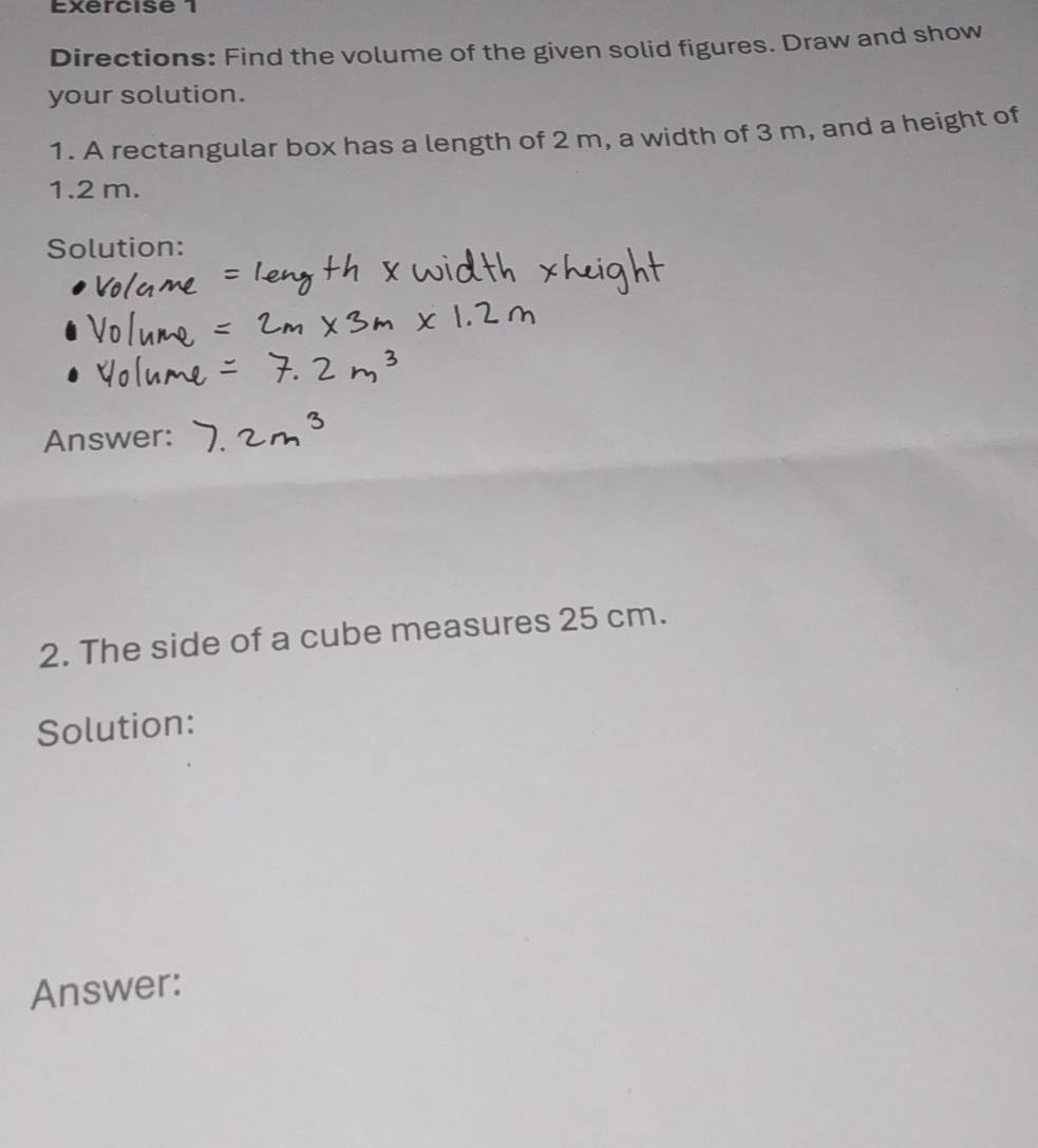 Directions: Find the volume of the given solid figures. Draw and show 
your solution. 
1. A rectangular box has a length of 2 m, a width of 3 m, and a height of
1.2 m. 
Solution: 
Answer: 
2. The side of a cube measures 25 cm. 
Solution: 
Answer: