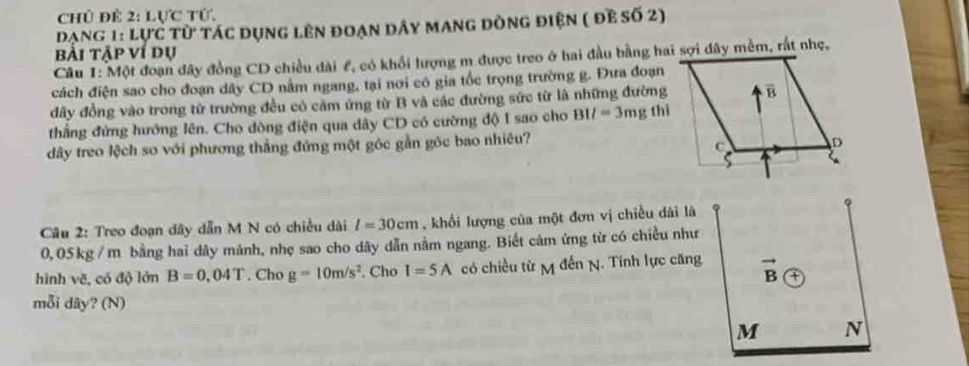 Chủ để 2: Lực từ.
Dạng 1: lực từ tác dụng lên đoạn dây mang dòng điện ( đề số 2)
bài tập ví dụ
Câu 1: Một đoạn dây đồng CD chiều dài £, có khổi lượng m được treo ở hai đầu bằng hai sợi đây mềm, rất nhẹ,
cách điện sao cho đoạn dây CD nằm ngang, tại nơi có gia tốc trọng trường g. Đưa đoạn
đây đồng vào trong từ trường đều có cảm ứng từ B và các đường sức từ là những đường
thẳng đứng hướng lên. Cho dòng điện qua dây CD có cường độ I sao cho BII=3mg thì
dây treo lệch so với phương thẳng đứng một góc gần góc bao nhiêu?
Câu 2: Treo đoạn dây dẫn M N có chiều dài l=30cm , khối lượng của một đơn vị chiều dài là
0,05kg / m bằng hai dây mảnh, nhẹ sao cho dây dẫn nằm ngang. Biết cảm ứng từ có chiều như
hình vẽ, có độ lớn B=0.04T. Cho g=10m/s^2. Cho I=5A có chiều từ M đến N. Tính lực căng
mỗi dây? (N)