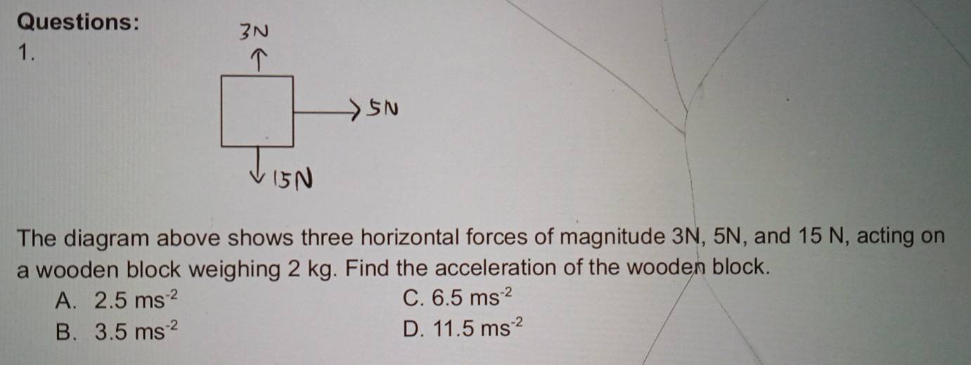 The diagram above shows three horizontal forces of magnitude 3N, 5N, and 15 N, acting on
a wooden block weighing 2 kg. Find the acceleration of the wooden block.
A. 2.5ms^(-2) C. 6.5ms^(-2)
B. 3.5ms^(-2) D. 11.5ms^(-2)