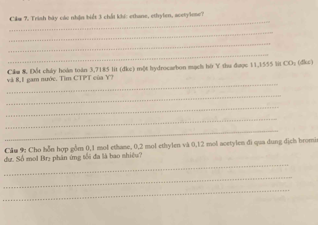 Cầu 7. Trình bày các nhận biết 3 chất khí: ethane, ethylen, acetylene? 
_ 
_ 
_ 
Câu 8. Đốt cháy hoàn toàn 3,7185 lít (đkc) một hydrocarbon mạch hở Y thu được 11,1555 lít CO_2 (dkc) 
_ 
và 8,1 gam nước. Tìm CTPT của Y? 
_ 
_ 
_ 
_ 
Câu 9: Cho hỗn hợp gồm 0, 1 mol ethane, 0,2 mol ethylen và 0,12 mol acetylen đi qua dung dịch bromir 
_ 
dư. Số mol Br2 phản ứng tối đa là bao nhiêu? 
_ 
_
