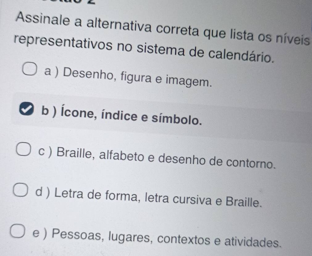 Assinale a alternativa correta que lista os níveis
representativos no sistema de calendário.
a ) Desenho, figura e imagem.
b ) Ícone, índice e símbolo.
c ) Braille, alfabeto e desenho de contorno.
d ) Letra de forma, letra cursiva e Braille.
e ) Pessoas, lugares, contextos e atividades.