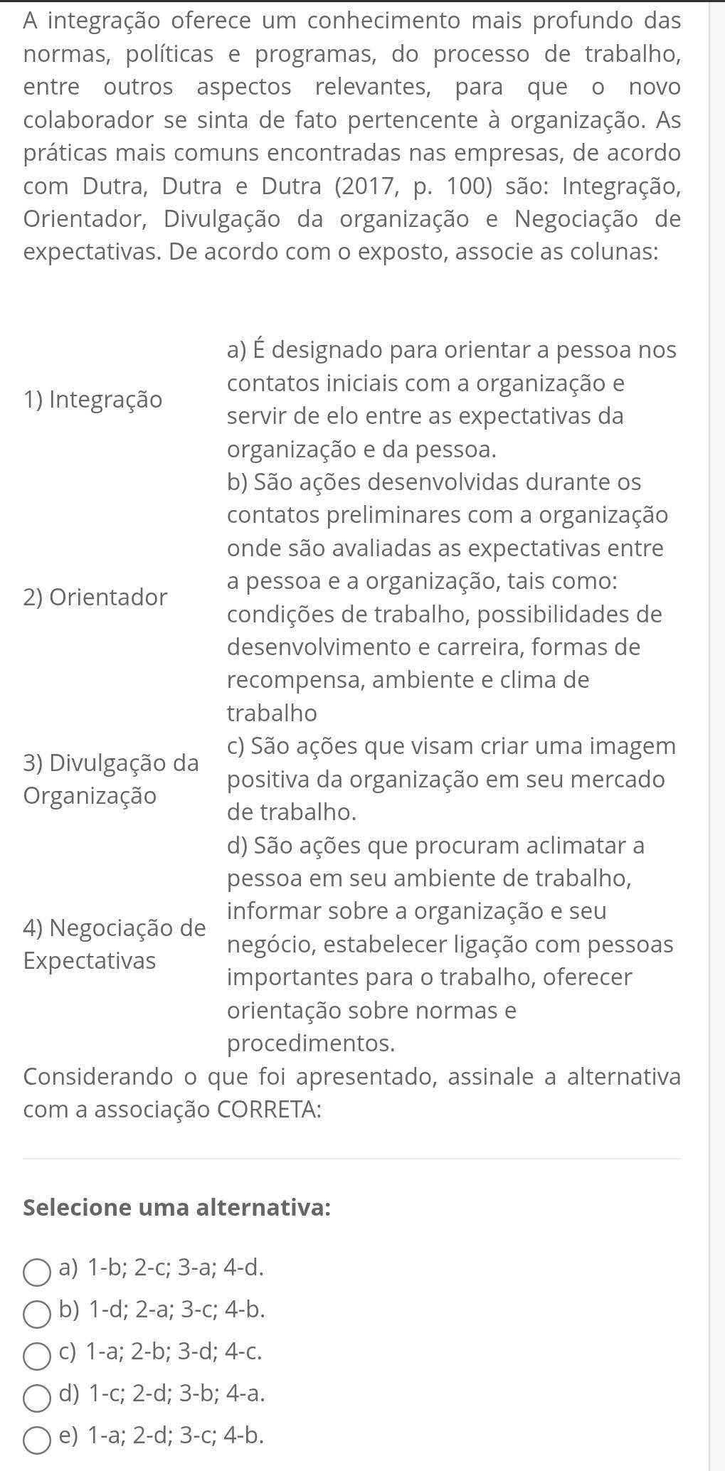 A integração oferece um conhecimento mais profundo das
normas, políticas e programas, do processo de trabalho,
entre outros aspectos relevantes, para que o novo
colaborador se sinta de fato pertencente à organização. As
práticas mais comuns encontradas nas empresas, de acordo
com Dutra, Dutra e Dutra (2017, p. 100) são: Integração,
Orientador, Divulgação da organização e Negociação de
expectativas. De acordo com o exposto, associe as colunas:
a) É designado para orientar a pessoa nos
1) Integração
contatos iniciais com a organização e
servir de elo entre as expectativas da
organização e da pessoa.
b) São ações desenvolvidas durante os
contatos preliminares com a organização
onde são avaliadas as expectativas entre
a pessoa e a organização, tais como:
2) Orientador
condições de trabalho, possibilidades de
desenvolvimento e carreira, formas de
recompensa, ambiente e clima de
trabalho
3) Divulgação da c) São ações que visam criar uma imagem
positiva da organização em seu mercado
Organização de trabalho.
d) São ações que procuram aclimatar a
pessoa em seu ambiente de trabalho,
informar sobre a organização e seu
4) Negociação de negócio, estabelecer ligação com pessoas
Expectativas
importantes para o trabalho, oferecer
orientação sobre normas e
procedimentos.
Considerando o que foi apresentado, assinale a alternativa
com a associação CORRETA:
Selecione uma alternativa:
a) 1-b; 2-c; 3-a; 4-d.
b) 1-d; 2-a; 3-c; 4-b.
c) 1-a; 2-b; 3-d; 4-c.
d) 1-c; 2-d; 3-b; 4-a.
e) 1-a; 2-d; 3-c; 4-b.