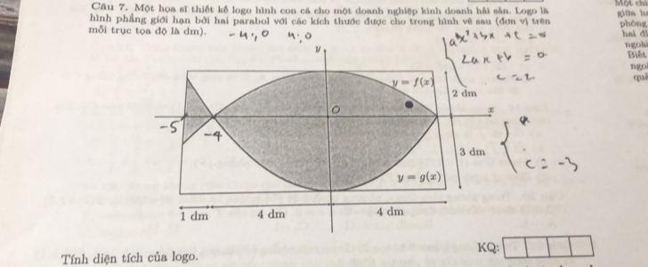 Cầu 7. Một họa sĩ thiết kế logo hình con cá cho một doanh nghiệp kinh doanh hải sản. Logo là Một chỉ
hình phẳng giới hạn bởi hai parabol với các kích thước được cho trong hình vẽ sau (đơn vị trên giθa hs
mỗi trục tọa độ là dm). phōng hai đǐ
ngoài
Biết
ngo
què
KQ:
Tính diện tích của logo.