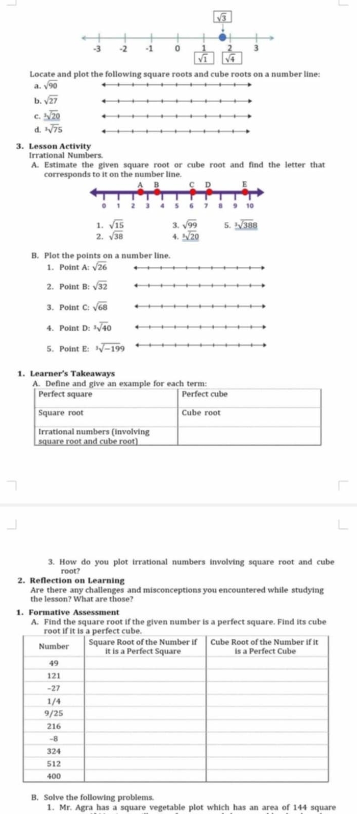 Locate and plot the following square roots and cube roots on a number line:
a. sqrt(90)
b. sqrt(27)
C. sqrt[3](20)
d. ^3sqrt(7)5
3. Lesson Activity
Irrational Numbers.
A. Estimate the given square root or cube root and find the letter that
corresponds to it on the number line.
1. sqrt(15) 3. sqrt(99) 5. sqrt[3](388)
2. sqrt(38) 4. sqrt[3](0)
B. Plot the points on a number line.
1. Point A:sqrt(26)
2. Point B: sqrt(32)
3. Point C:sqrt(68)
4. Point D:^3overline surd 40
5. Point E: ^3sqrt(-199)
1. Learner’s Takeaways
A. Define and give anample for each term:
3. How do you plot irrational numbers involving square root and cube
root?
2. Reflection on Learning
Are there any challenges and misconceptions you encountered while studying
the lesson? What are those?
1. Formative Assessment
A. Find the square root if the given number is a perfect square. Find its cube
B. Solve the following problems.
1. Mr. Agra has a square vegetable plot which has an area of 144 square