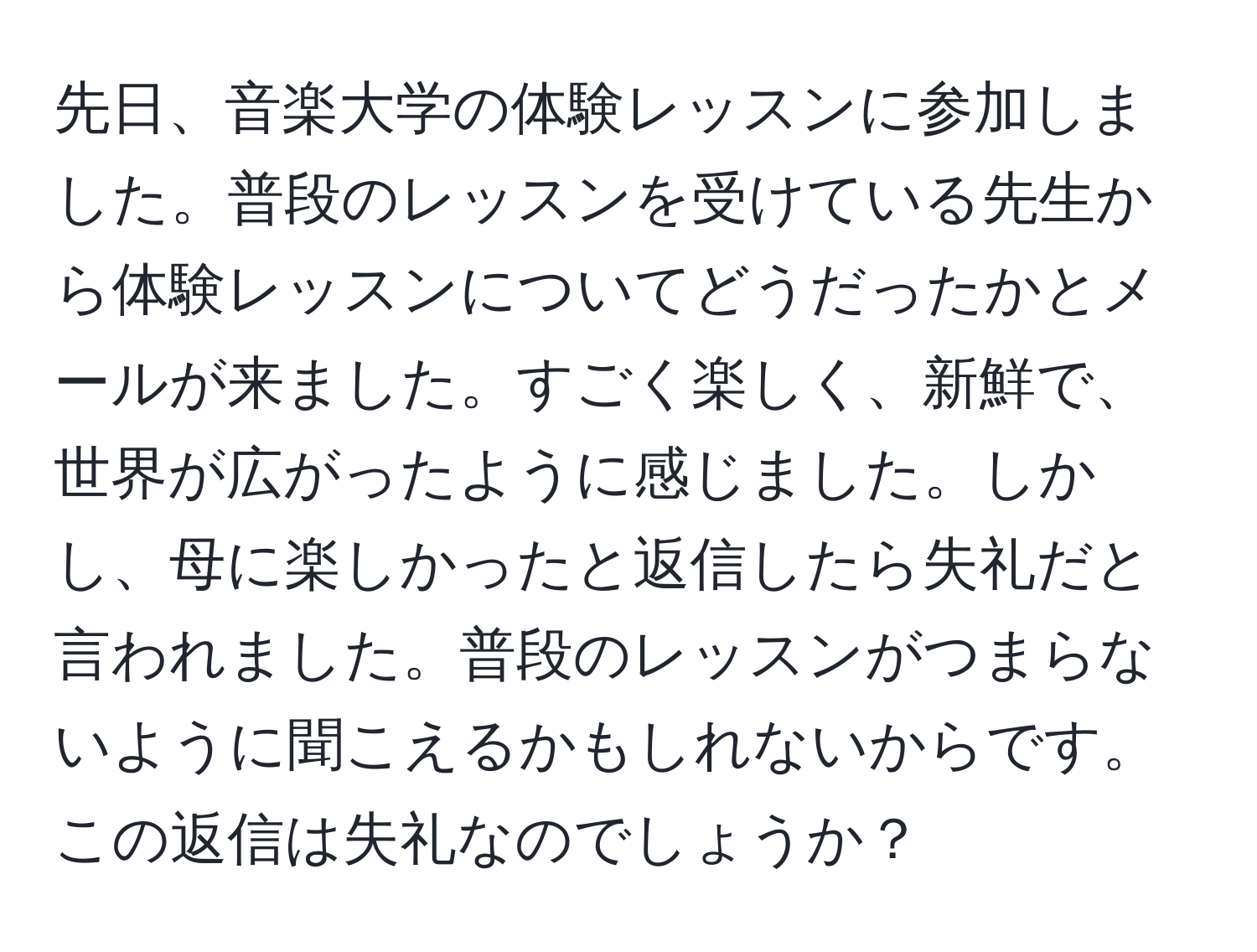 先日、音楽大学の体験レッスンに参加しました。普段のレッスンを受けている先生から体験レッスンについてどうだったかとメールが来ました。すごく楽しく、新鮮で、世界が広がったように感じました。しかし、母に楽しかったと返信したら失礼だと言われました。普段のレッスンがつまらないように聞こえるかもしれないからです。この返信は失礼なのでしょうか？