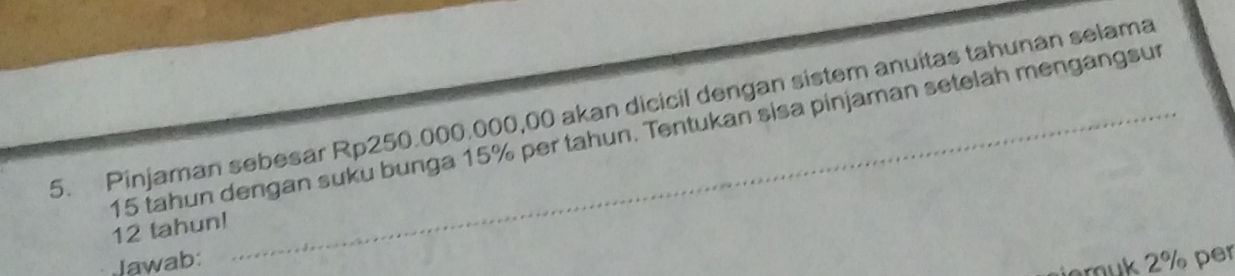 Pinjaman sebesar Rp250.000.000,00 akan dicicil dengan sistem anuitas tahunan selama
15 tahun dengan suku bunga 15% per tahun. Tentukan sisa pinjaman setelah mengangsur
12 tahun! 
Jawab: 
jaruk 2% per