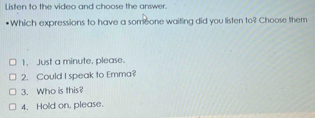 Listen to the video and choose the answer.
Which expressions to have a someone waiting did you listen to? Choose them
1. Just a minute, please.
2. Could I speak to Emma?
3. Who is this?
4. Hold on, please.