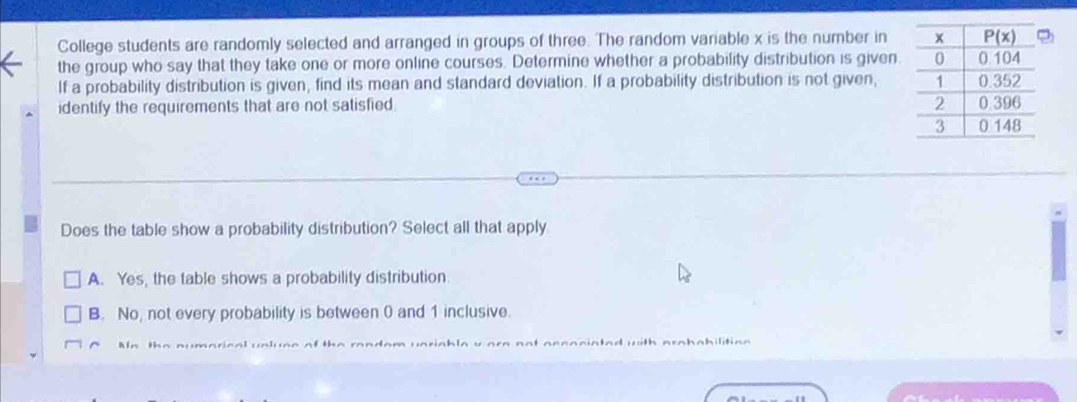 College students are randomly selected and arranged in groups of three. The random variable x is the number in
the group who say that they take one or more online courses. Determine whether a probability distribution is given
If a probability distribution is given, find its mean and standard deviation. If a probability distribution is not given,
identify the requirements that are not satisfied. 
Does the table show a probability distribution? Select all that apply
A. Yes, the table shows a probability distribution.
B. No, not every probability is between 0 and 1 inclusive.
Aa the numarical vnluse of the random uariable y ore not accociated with probabilitioe