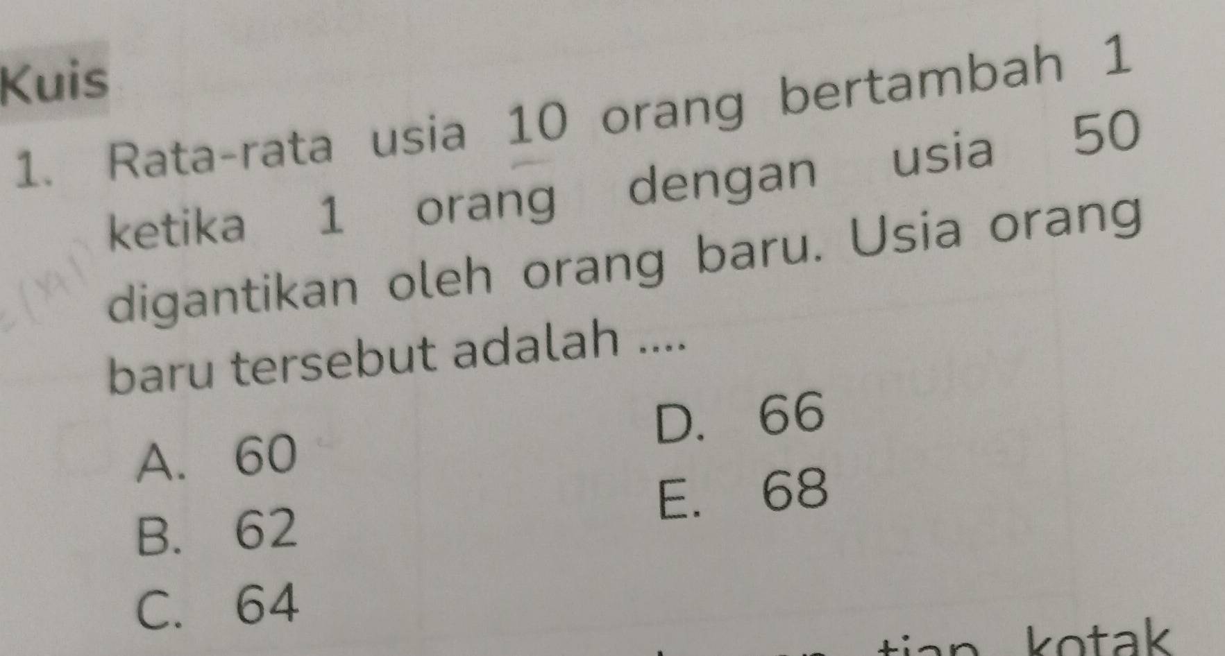 Kuis
1. Rata-rata usia 10 orang bertambah 1
ketika 1 orang dengan usia 50
digantikan oleh orang baru. Usia orang
baru tersebut adalah ....
A. 60 D. 66
E. 68
B. 62
C. 64