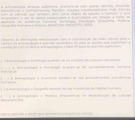 A antropologia, embora autônoma, relaciona-se com outras ciências, trocando
experiências e conhecimentos. Mantêm relações interdisciplinares mais íntimas
com as ciências que também têm, como objeto de estudo, o homem, e que
emprestam a ela os dados pesquisados e acumulados em relação a todos os
aspectos da existência humana: Sociologia, Psicologia, Economia, Política,
Geografia Humana e História. (MARCONI; PRESOTTO, 2010).
Observe as afirmações relacionadas com a contribuição de cada ciência para o
campo da Antropologia e assinale verdadeiro (V) para as opções que explicitam a
correlação com a ciência antropológica, e falso (F) para as que não explicitam.
) Antropologia e Sociologia auxiliam-se no conceito de cultura e sociedade.
) A Antropologia e Psicología ocupam-se do comportamento humano
individual.
) A Antropologia e Economia acodemáse nos procedimentos econômicos
humanos.
[ ) A Antropologia e Geografia apoiam-se nas mudanças do habitat humano.
) A Antropologia e História amparam-se na reconstrução de culturas
desaparecidas.
Agora, assinale a opção que apresenta a sequência correta.