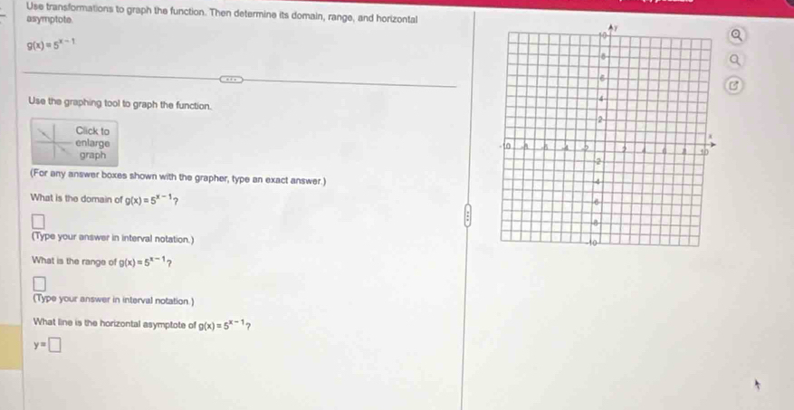 Use transformations to graph the function. Then determine its domain, range, and horizontal
asymptote.
g(x)=5^(x-1)
B
Use the graphing tool to graph the function.
Click to
enlarge
graph
(For any answer boxes shown with the grapher, type an exact answer.)
What is the domain of g(x)=5^(x-1) ?
(Type your answer in interval notation.)
What is the range of g(x)=5^(x-1)
(Type your answer in interval notation.)
What line is the horizontal asymptote of g(x)=5^(x-1) ?
y=□