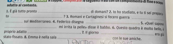 A copple, completate le seguenti frasi con un complêmento al fine o scopo 
adatto al contesto. 
1. È già tutto pronto _di domani? 2. Io ho studiato, e tu ti sei prepara 
to _? 3. Romani e Cartaginesi si fecero guerra_ 
_sul Mediterraneo. 4. Federico disegna_ 
5. «Quel sapone 
_mi irrita la pelle» disse il babbo. 6. Questo quadro è molto bello, è 
proprio adatto _7. Il giorno_ 
era già 
stato fissato. 8. Emma è nella sala _con le sue amiche.