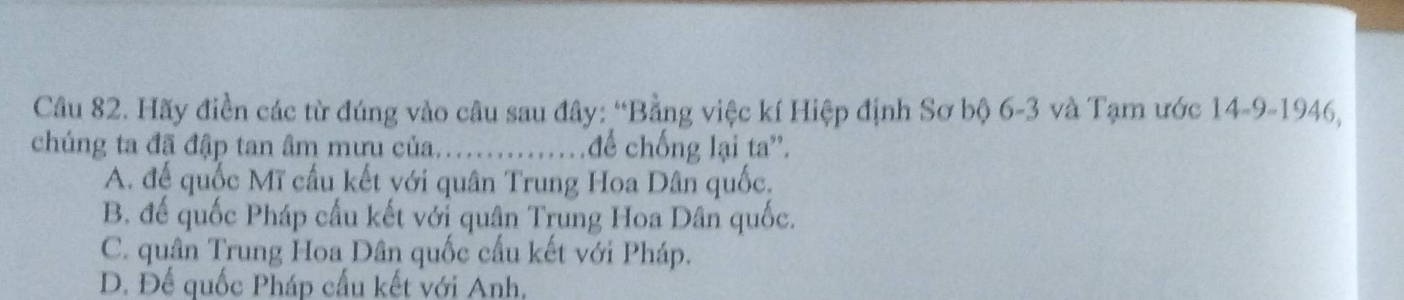 Hãy điền các từ đúng vào câu sau đây: “Bằng việc kí Hiệp định Sơ bộ 6-3 và Tạm ước 14-9 -1946,
chúng ta đã đập tan âm mưu của.............. để chống lại ta''.
A. đế quốc Mĩ cấu kết với quân Trung Hoa Dân quốc,
B đế quốc Pháp cầu kết với quân Trung Hoa Dân quốc.
C. quân Trung Hoa Dân quốc cầu kết với Pháp.
D. Để quốc Pháp cấu kết với Anh,