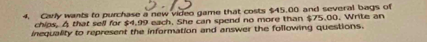 Carly wants to purchase a new video game that costs $45,00 and several bags of 
chips, 6 that sell for $4,99 each. She can spend no more than $75.00. Write an 
inequality to represent the information and answer the following questions.