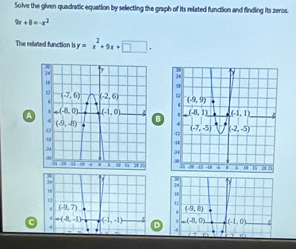 Solve the given quadratic equation by selecting the graph of its related function and finding its zeros.
9x+8=-x^2
The related function is y=x^2+9x+□ .
A 
B
 
3
30
24
24
18
18
12
12
(-9,7) . (-9,8)
。
C arrow (-8,-1) -(-1,-1) n 。 arrow (-8,0) (-1,0)
4
-6
7